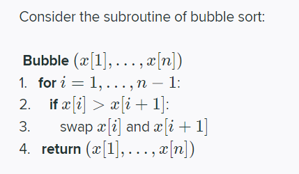 Consider the subroutine of bubble sort:
Bubble (x[1],..., æ[n])
1. for i = 1, ..., n – 1:
-
2. if æ (i] > a[i+ 1]:
swap xli] and æ[i + 1]
4. return (æ[1],..., x[n])
3.
