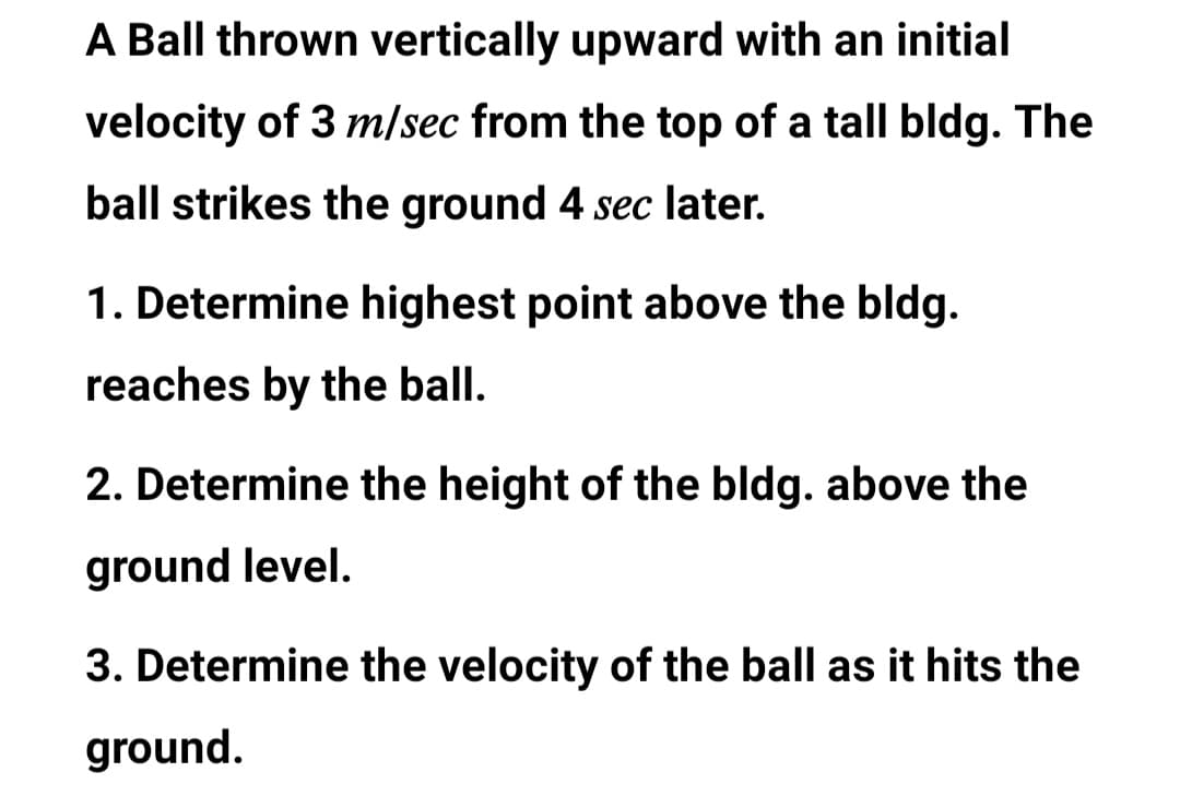 A Ball thrown vertically upward with an initial
velocity of 3 m/sec from the top of a tall bldg. The
ball strikes the ground 4 sec later.
1. Determine highest point above the bldg.
reaches by the ball.
2. Determine the height of the bldg. above the
ground level.
3. Determine the velocity of the ball as it hits the
ground.
