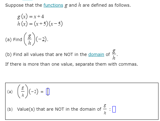 Suppose that the functions g and h are defined as follows.
g (x) = x+4
h (x) = (x+5)(x-5)
(a) Fina (-2).
(b) Find all values that are NOT in the domain of
h
If there is more than one value, separate them with commas.
(a)
h
(b) Value(s) that are NOT in the domain of
h
bolie
