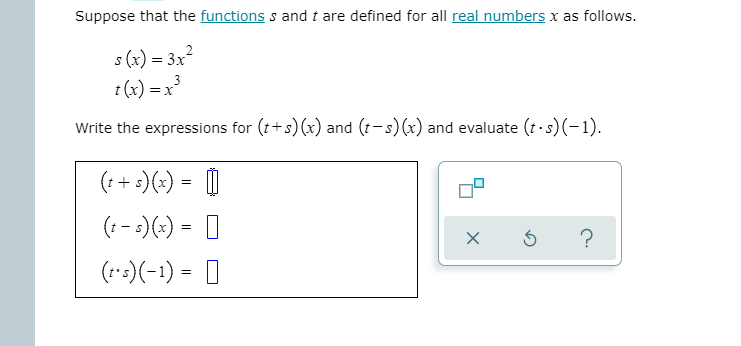 Suppose that the functions s and t are defined for all real numbers x as follows.
s (x) = 3x2
t (x) = x
Write the expressions for (t+s) (x) and (t- s)(x) and evaluate (t -s)(-1).
(:+:)(+) = |
(: - :)(-) = 0
?
(::)(-1) = |
