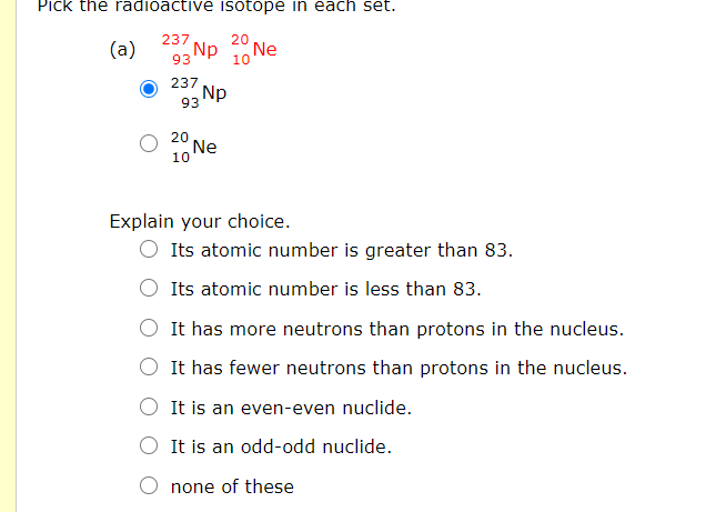 Pick the radioactive isotope in each set.
237
(a)
Np 10 Ne
237
Np
93
20
Ne
10
Explain your choice.
Its atomic number is greater than 83.
Its atomic number is less than 83.
It has more neutrons than protons in the nucleus.
It has fewer neutrons than protons in the nucleus.
O It is an even-even nuclide.
O It is an odd-odd nuclide.
none of these
