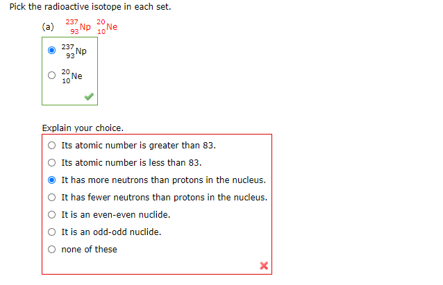 Pick the radioactive isotope in each set.
237
20
(a)
Np
Ne
93
10
237
Np
93
20
10 Ne
Explain your choice.
Its atomic number is greater than 83.
O Its atomic number is less than 83.
It has more neutrons than protons in the nucleus.
It has fewer neutrons than protons in the nucleus.
It is an even-even nuclide.
It is an odd-odd nudlide.
none of these
