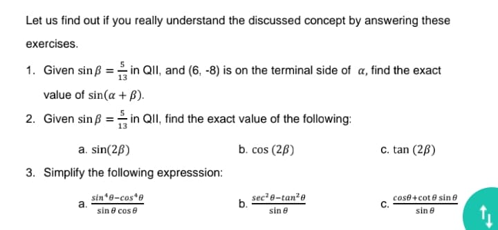 Let us find out if you really understand the discussed concept by answering these
exercises.
1. Given sin ß = in QII, and (6, -8) is on the terminal side of a, find the exact
value of sin(a + B).
2. Given sin ß = in QII, find the exact value of the following:
a. sin(2ß)
b. cos (2ß)
c. tan (2ß)
3. Simplify the following expresssion:
sec² 0-tan²0
sin*8-cos*e
a.
sin 8 cos e
cose+cot e sin 0
b.
C.
sin e
sin 8

