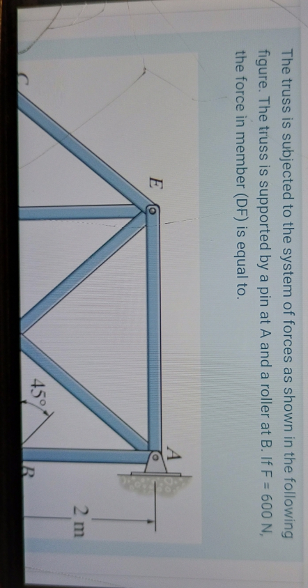 The truss is subjected to the system of forces as shown in the following
figure. The truss is supported by a pin at A and a roller at B. If F = 600 N,
the force in member (DF) is equal to.
A
2 m
45
