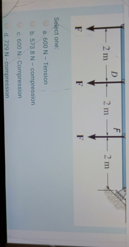 O00
D
2 m
2 m
2 m
F
F
F
Select one:
a. 600 N - Tension
b. 573.8 N - compression
c. 600 N-Compression
d. 729 N-compression
