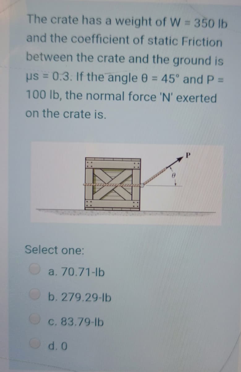 The crate has a weight of W = 350 lb
and the coefficient of static Friction
between the crate and the ground is
us = 0.3. If the angle 0 = 45° and P =
%3D
%3D
100 lb, the normal force 'N' exerted
on the crate is.
P.
Select one:
a. 70.71-lb
b. 279.29-lb
C. 83.79-lb
d. 0
