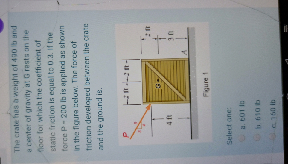 The crate has a weight of 490 lb and
a center of gravity at G rests on the
floor for which the coefficient of
static friction is equal to 0.3. If the
force P = 200 lb is applied as shown
in the figure below. The force of
friction developed between the crate
and the ground is.
-2 ft --2 ft-
4 ft
3 ft
A.
Figure 1
Select one:
a. 601 lb
b. 610 lb
