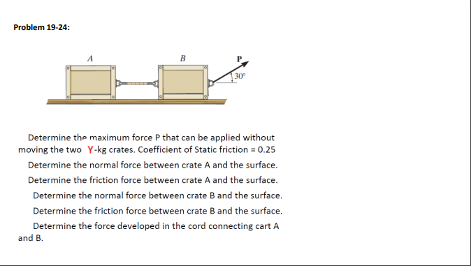 Problem 19-24:
B
Determine the maximum force P that can be applied without
moving the two Y-kg crates. Coefficient of Static friction = 0.25
Determine the normal force between crate A and the surface.
Determine the friction force between crate A and the surface.
Determine the normal force between crate B and the surface.
Determine the friction force between crate B and the surface.
Determine the force developed in the cord connecting cart A
and B.