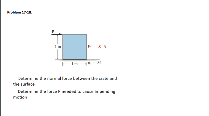 Problem 17-18:
1m
1 ms = 0.4
Determine the normal force between the crate and
the surface
Determine the force P needed to cause impending
motion
P
W = X N