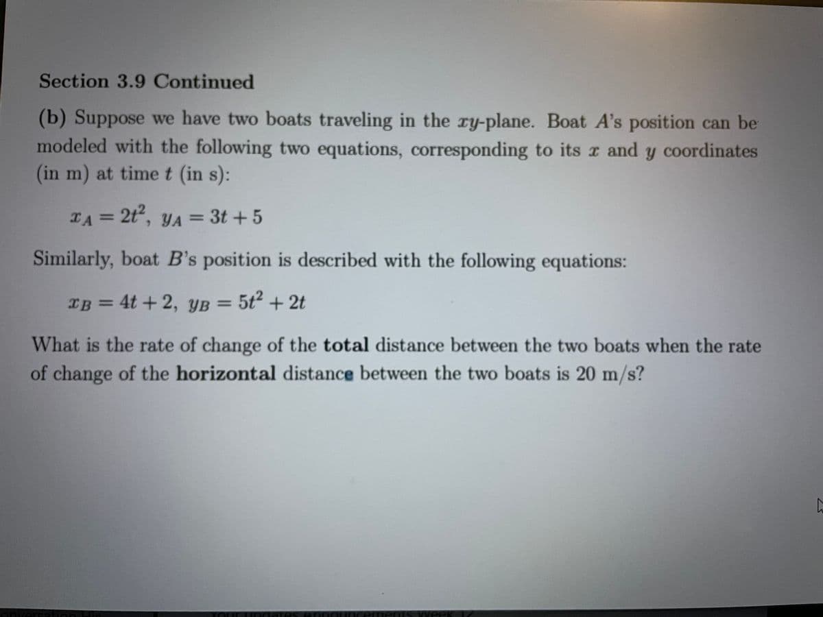 Section 3.9 Continued
(b) Suppose we have two boats traveling in the ry-plane. Boat A's position can be
modeled with the following two equations, corresponding to its r and y coordinates
(in m) at time t (in s):
TA = 2t, yA = 3t + 5
Similarly, boat B's position is described with the following equations:
IB = YB =
4t +2,
5t2 + 2t
What is the rate of change of the total distance between the two boats when the rate
of change of the horizontal distance between the two boats is 20 m/s?
