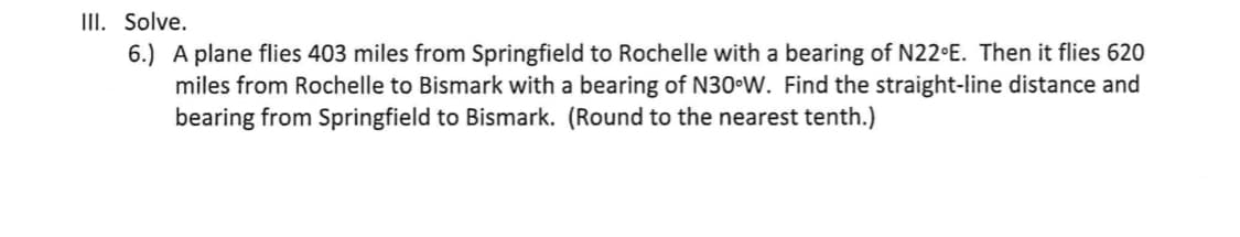 III. Solve.
6.) A plane flies 403 miles from Springfield to Rochelle with a bearing of N22 E. Then it flies 620
miles from Rochelle to Bismark with a bearing of N30 W. Find the straight-line distance and
bearing from Springfield to Bismark. (Round to the nearest tenth.)
