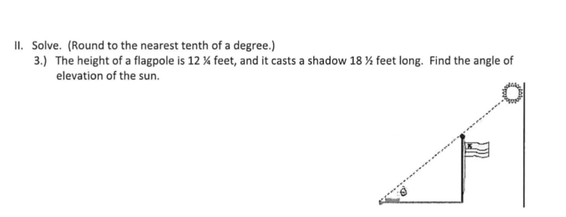 II. Solve. (Round to the nearest tenth of a degree.)
3.) The height of a flagpole is 12 ¼ feet, and it casts a shadow 18 ½ feet long. Find the angle of
elevation of the sun.
