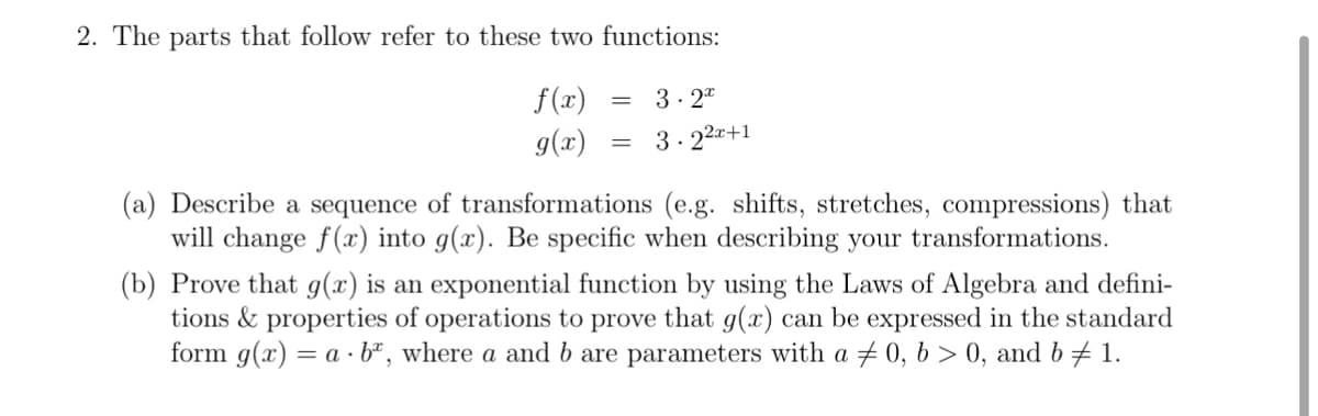 2. The parts that follow refer to these two functions:
f(x)
g(x)
3- 2"
3. 22+1
(a) Describe a sequence of transformations (e.g. shifts, stretches, compressions) that
will change f(x) into g(x). Be specific when describing your transformations.
(b) Prove that g(x) is an exponential function by using the Laws of Algebra and defini-
tions & properties of operations to prove that g(x) can be expressed in the standard
form g(x) = a · bª, where a and b are parameters with a + 0, 6 > 0, and b # 1.
