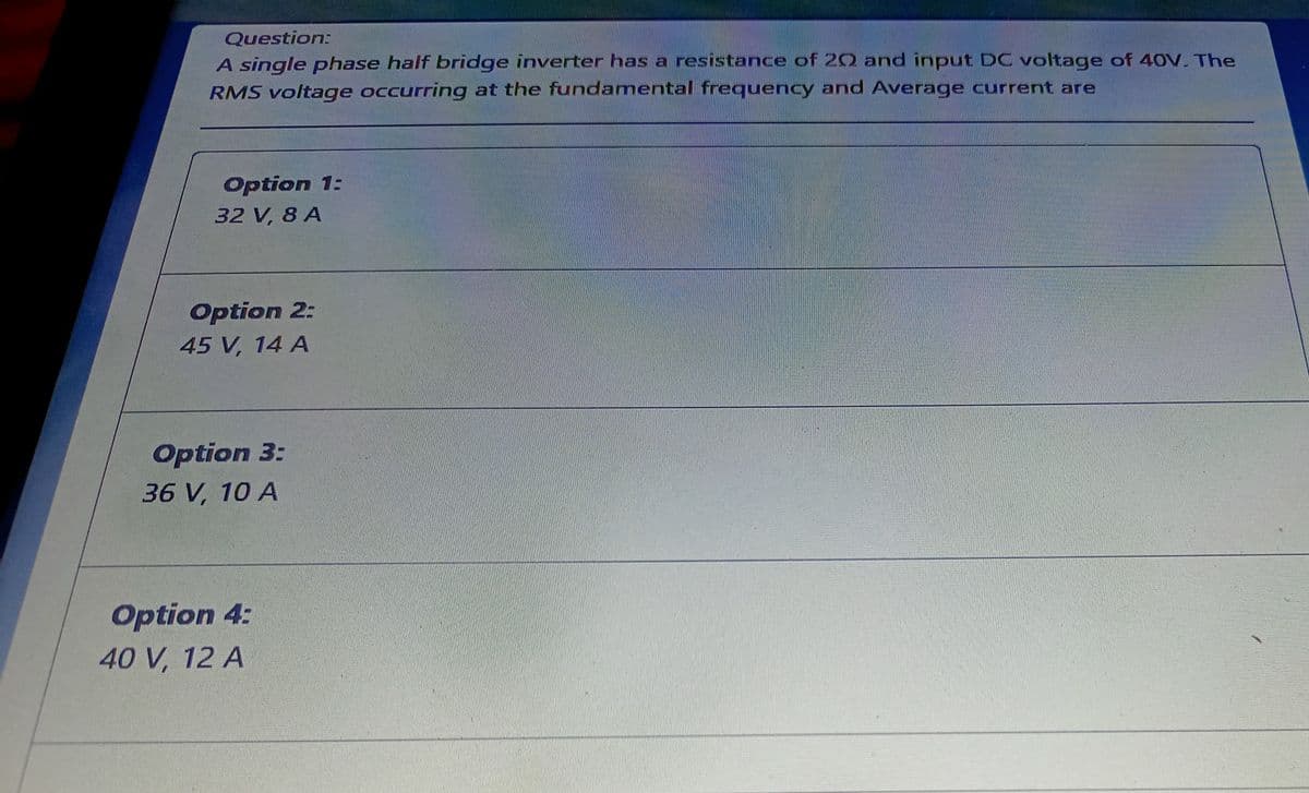 Question:
A single phase half bridge inverter has a resistance of 20 and input DC voltage of 40V. The
RMS voltage occurring at the fundamental frequency and Average current are
Option 1:
32 V, 8 A
Option 2:
45 V, 14 A
Option 3:
36 V, 10 A
Option 4:
40 V, 12 A
