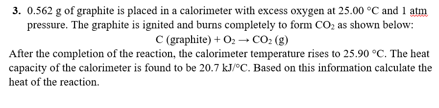3. 0.562 g of graphite is placed in a calorimeter with excess oxygen at 25.00 °C and 1 atm
pressure. The graphite is ignited and burns completely to form CO2 as shown below:
C (graphite) + O2 → CO2 (g)
After the completion of the reaction, the calorimeter temperature rises to 25.90 °C. The heat
capacity of the calorimeter is found to be 20.7 kJ/°C. Based on this information calculate the
heat of the reaction.
