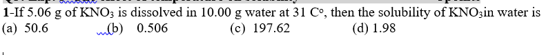 1-If 5.06 g of KNO3 is dissolved in 10.00 g water at 31 C°, then the solubility of KNO3in water is
(а) 50.6
mlb) 0.506
(c) 197.62
(d) 1.98
