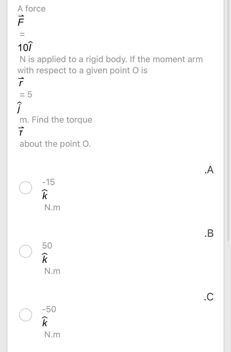 A force
%3D
10î
N is applied to a rigid body. If the moment arm
with respect to a given point O is
= 5
m. Find the torque
about the point O.
.A
-15
N.m
.B
50
N.m
.C
-50
N.m
