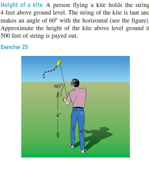 Height of a kite A person flying a kite holds the string
4 feet above ground level. The string of the kite is taut and
makes an angle of 60° with the horizontal (see the figure).
Approximate the height of the kite above level ground it
500 feet of string is payed out.
Exercise 25
60%
4'
