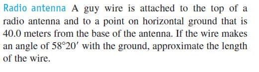 Radio antenna A guy wire is attached to the top of a
radio antenna and to a point on horizontal ground that is
40.0 meters from the base of the antenna. If the wire makes
an angle of 58°20' with the ground, approximate the length
of the wire.
