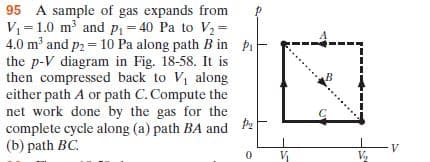 95 A sample of gas expands from
V=1.0 m and pP1 = 40 Pa to V2 =
4.0 m and p2 = 10 Pa along path B in Pi
the p-V diagram in Fig. 18-58. It is
then compressed back to V along
either path A or path C. Compute the
net work done by the gas for the
complete cycle along (a) path BA and
(b) path BC.
V,
