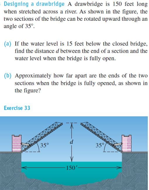 Designing a drawbridge A drawbridge is 150 feet long
when stretched across a river. As shown in the figure, the
two sections of the bridge can be rotated upward through an
angle of 35°.
(a) If the water level is 15 feet below the closed bridge,
find the distance d between the end of a section and the
water level when the bridge is fully open.
(b) Approximately how far apart are the ends of the two
sections when the bridge is fully opened, as shown in
the figure?
Exercise 33
d
35°
35°
150'-
