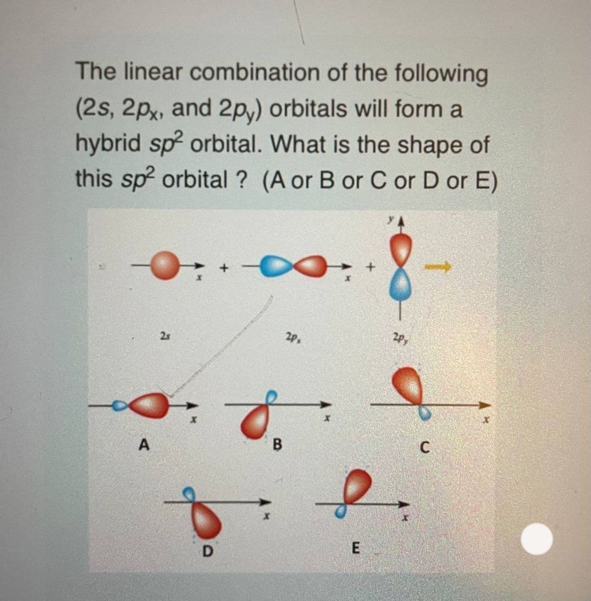 The linear combination of the following
(2s, 2px, and 2p,) orbitals will form a
hybrid sp? orbital. What is the shape of
this sp orbital ? (A or B or C or D or E)
2P
2Px
2s
В
to
2.
E
