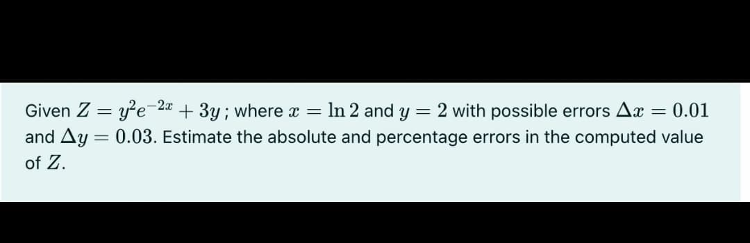 Given Z = ye-2a + 3y; where x = In 2 and y = 2 with possible errors A
and Ay = 0.03. Estimate the absolute and percentage errors in the computed value
of Z.
= 0.01
|
