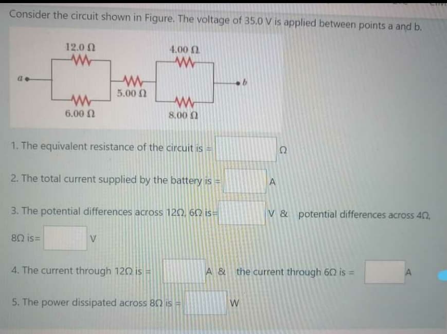 Consider the circuit shown in Figure. The voltage of 35.0 V is applied between points a and b.
12.0 N
4.00 0
5.00 0
6.00 N
8.00 0
1. The equivalent resistance of the circuit is =
Ω
2. The total current supplied by the battery is =
A
3. The potential differences across 120, 60 is=
V & potential differences across 40,
80 is=
V
4. The current through 120 is =
A & the current through 60 is =
5. The power dissipated across 80 is =
W
