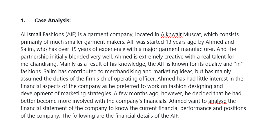 1.
Case Analysis:
Al Ismail Fashions (AIF) is a garment company, located in Alkhwair Muscat, which consists
primarily of much smaller garment makers. AIF was started 13 years ago by Ahmed and
Salim, who has over 15 years of experience with a major garment manufacturer. And the
partnership initially blended very well. Ahmed is extremely creative with a real talent for
merchandising. Mainly as a result of his knowledge, the AIF is known for its quality and "in"
fashions. Salim has contributed to merchandising and marketing ideas, but has mainly
assumed the duties of the firm's chief operating officer. Ahmed has had little interest in the
financial aspects of the company as he preferred to work on fashion designing and
development of marketing strategies. A few months ago, however, he decided that he had
better become more involved with the company's financials. Ahmed want to analyse the
financial statement of the company to know the current financial performance and positions
of the company. The following are the financial details of the AIF.
