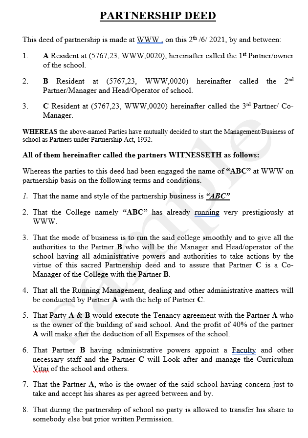 PARTNERSHIP DEED
This deed of partnership is made at wwW.on this 2th /6/ 2021, by and between:
1.
A Resident at (5767,23, WWW.0020), hereinafter called the 1* Partner/owner
of the school.
B Resident at (5767,23, www.0020) hereinafter called the 2nd
Partner/Manager and Head/Operator of school.
2.
C Resident at (5767,23, WwW.0020) hereinafter called the 3rd Partner/ Co-
Manager.
3.
WHEREAS the above-named Parties have mutually decided to start the Management/Business of
school as Partners under Partnership Act, 1932.
All of them hereinafter called the partners WITNESSETH as follows:
Whereas the parties to this deed had been engaged the name of "ABC" at WWW on
partnership basis on the following terms and conditions.
1. That the name and style of the partnership business is “ABC"
2. That the College namely "ABC" has already running very prestigiously at
www.
3. That the mode of business is to run the said college smoothly and to give all the
authorities to the Partner B who will be the Manager and Head/operator of the
school having all administrative powers and authorities to take actions by the
virtue of this sacred Partnership deed and to assure that Partner C is a Co-
Manager of the College with the Partner B.
4. That all the Running Management, dealing and other administrative matters will
be conducted by Partner A with the help of Partner C.
5. That Party A & B would execute the Tenancy agreement with the Partner A who
is the owner of the building of said school. And the profit of 40% of the partner
A will make after the deduction of all Expenses of the school.
6. That Partner B having administrative powers appoint a Faculty and other
necessary staff and the Partner C will Look after and manage the Curriculum
Vitai of the school and others.
7. That the Partner A, who is the owner of the said school having concern just to
take and accept his shares as per agreed between and by.
8. That during the partnership of school no party is allowed to transfer his share to
somebody else but prior written Permission.
