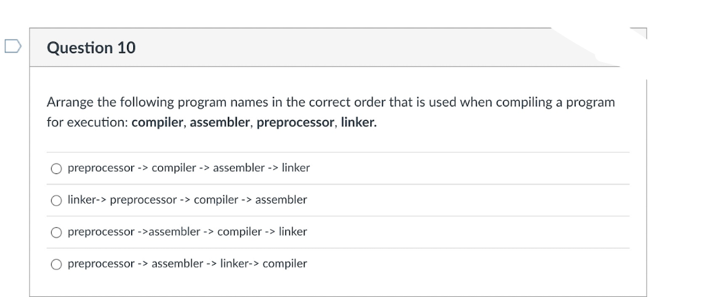 Question 10
Arrange the following program names in the correct order that is used when compiling a program
for execution: compiler, assembler, preprocessor, linker.
O preprocessor -> compiler -> assembler -> linker
O linker-> preprocessor -> compiler -> assembler
preprocessor ->assembler -> compiler -> linker
O preprocessor -> assembler -> linker-> compiler
