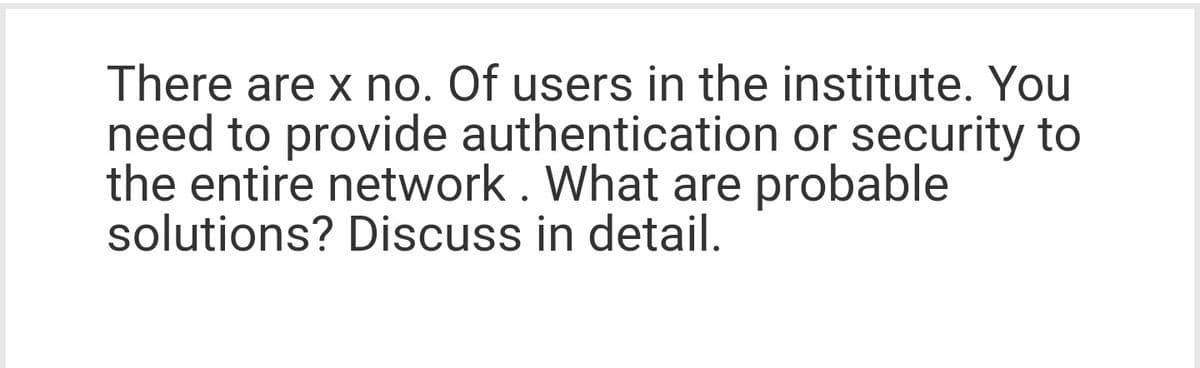 There are x no. Of users in the institute. You
need to provide authentication or security to
the entire network. What are probable
solutions? Discuss in detail.
