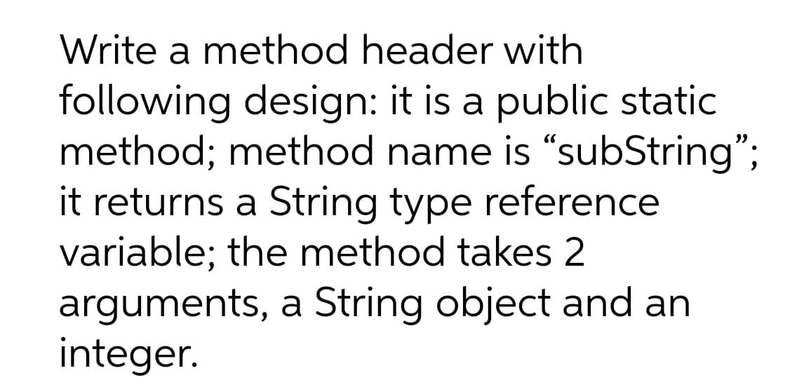 Write a method header with
following design: it is a public static
method; method name is "subString";
it returns a String type reference
variable; the method takes 2
arguments, a String object and an
integer.
