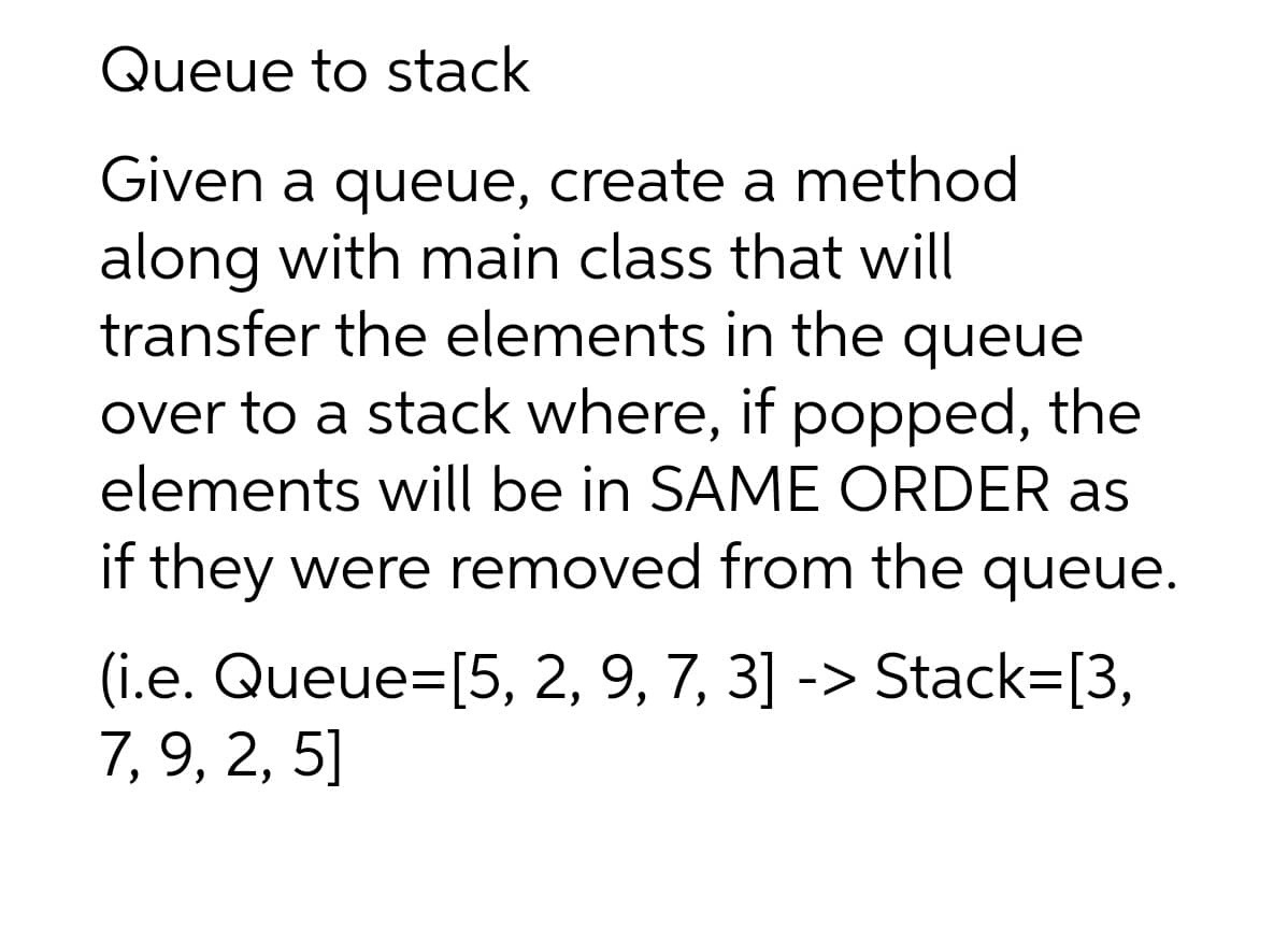 Queue to stack
Given a queue, create a method
along with main class that will
transfer the elements in the queue
over to a stack where, if popped, the
elements will be in SAME ORDER as
if they were removed from the queue.
(i.e. Queue=[5, 2, 9, 7, 3] -> Stack=[3,
7, 9, 2, 5]
