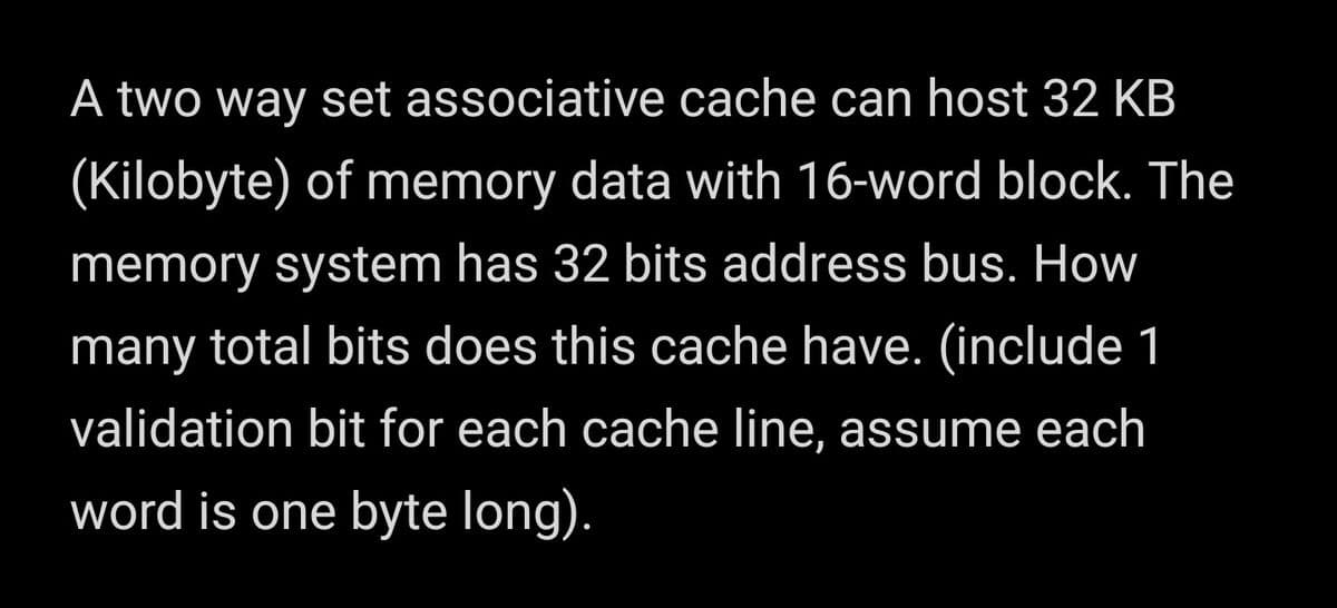 A two way set associative cache can host 32 KB
(Kilobyte) of memory data with 16-word block. The
memory system has 32 bits address bus. How
many total bits does this cache have. (include 1
validation bit for each cache line, assume each
word is one byte long).
