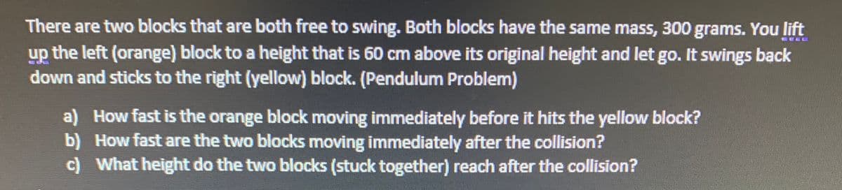 There are two blocks that are both free to swing. Both blocks have the same mass, 300 grams. You lift
up the left (orange) block to a height that is 60 cm above its original height and let go. It swings back
down and sticks to the right (yellow) block. (Pendulum Problem)
EECC
a) How fast is the orange block moving immediately before it hits the yellow block?
b) How fast are the two blocks moving immediately after the collision?
c) What height do the two blocks (stuck together) reach after the collision?
