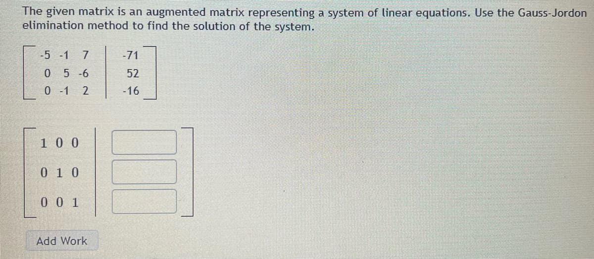 The given matrix is an augmented matrix representing a system of linear equations. Use the Gauss-Jordon
elimination method to find the solution of the system.
-5 -1 7
0 5-6
0-1 2
100
010
0 0 1
Add Work
-71
52
-16