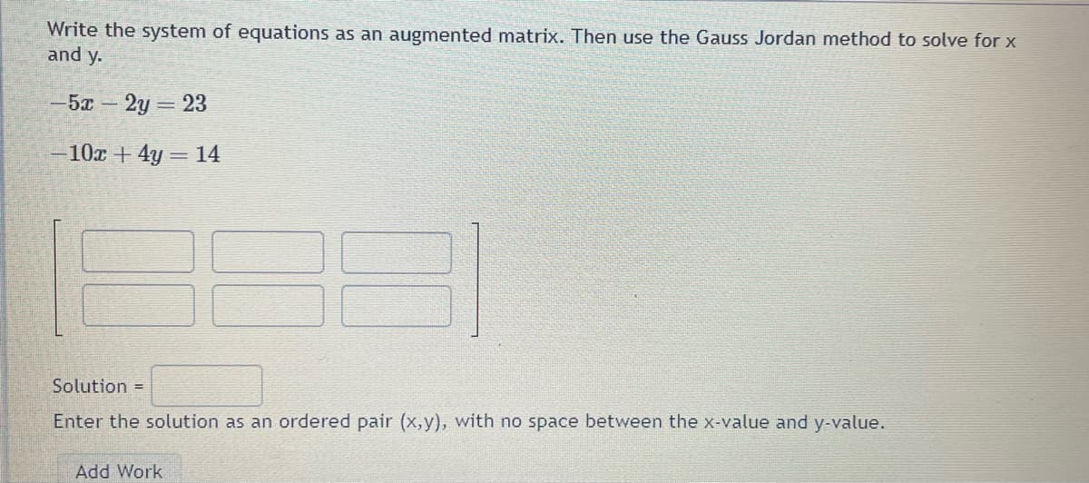 Write the system of equations as an augmented matrix. Then use the Gauss Jordan method to solve for x
and y.
-5x - 2y = 23
-10x + 4y = 14
Solution =
Enter the solution as an ordered pair (x,y), with no space between the x-value and y-value.
Add Work