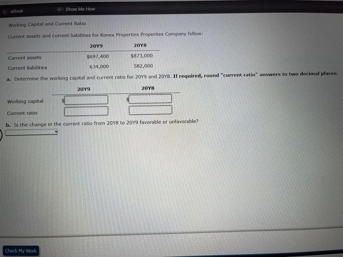 Show Me How
eBook
Working Capital and Current Ratio
Current assets and current liabilities for Konex Properties Properties Company follow:
20Y9
20Y8
Current assets
$697,400
$873,000
Current liabilities
634,000
582,000
a. Determine the working capital and current ratio for 20Y9 and 20Y8. If required, round "current ratio" answers to two decimal places.
20Y9
20Y8
Working capital
Current ratio
b. Is the change in the current ratio from 20Y8 to 20Y9 favorable or unfavorable?
Check My Work