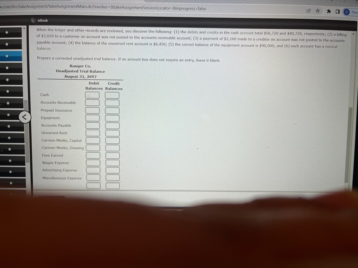 v.com/ilm/takeAssignment/takeAssignmentMain.do?invoker=&takeAssignmentSession Locator=&inprogress=false
☐
Paus
eBook
When the ledger and other records are reviewed, you discover the following: (1) the debits and credits in the cash account total $56,720 and $40,720, respectively; (2) a billing
of $3,010 to a customer on account was not posted to the accounts receivable account; (3) a payment of $2,160 made to a creditor on account was not posted to the accounts
payable account; (4) the balance of the unearned rent account is $6,450; (5) the correct balance of the equipment account is $90,000; and (6) each account has a normal
balance.
Prepare a corrected unadjusted trial balance. If an amount box does not require an entry, leave it blank.
Ranger Co.
Unadjusted Trial Balance
August 31, 20Y7
Debit Credit
Balances Balances
Cash
Accounts Receivable
Prepaid Insurance
Equipment
Accounts Payable
Unearned Rent
Carmen Meeks, Capital
Carmen Meeks, Drawing
Fees Earned
Wages Expense
Advertising Expense
Miscellaneous Expense