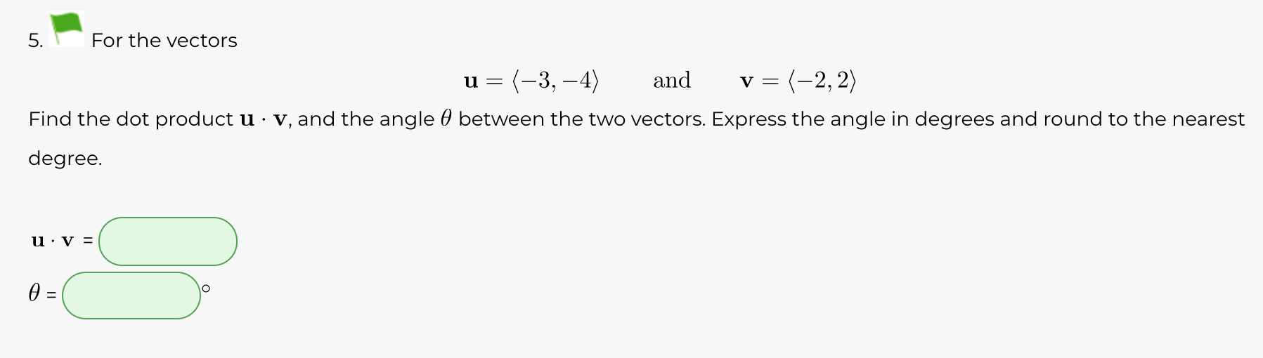5.
For the vectors
= (-3, –4)
and
v = (-2, 2)
Find the dot product u · v, and the angle 0 between the two vectors. Express the angle in degrees and round to the nearest
degree.
||
