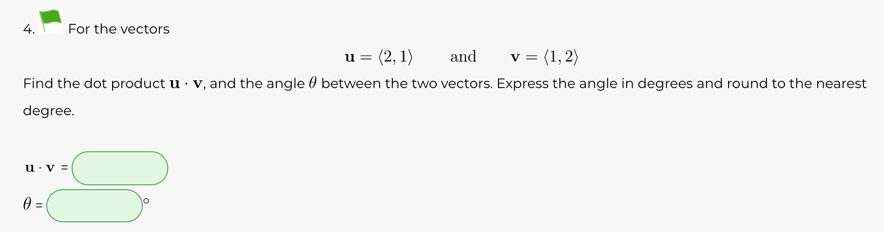 4.
For the vectors
(2, 1)
and
= (1, 2)
Find the dot product u · v, and the angle 0 between the two vectors. Express the angle in degrees and round to the nearest
degree.
u · v =

