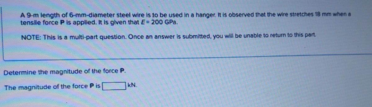 A 9-m length of 6-mm-diameter steel wire is to be used in a hanger. It is observed that the wire stretches 18 mm when a
tensile force P is applied. It is given that E= 200 GPa.
NOTE: This is a multi-part question. Once an answer is submitted, you will be unable to return to this part.
Determine the magnitude of the force P.
kN.
The magnitude of the force P is
