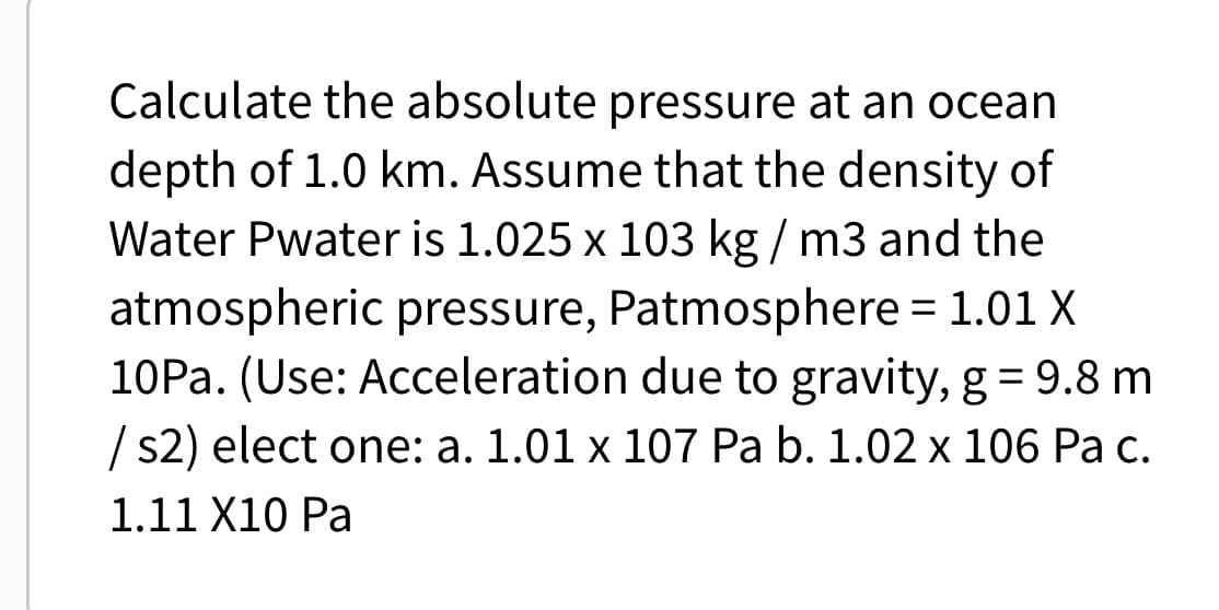 Calculate the absolute pressure at an ocean
depth of 1.0 km. Assume that the density of
Water Pwater is 1.025 x 103 kg/m3 and the
atmospheric pressure, Patmosphere = 1.01 X
10Pa. (Use: Acceleration due to gravity, g = 9.8
/s2) elect one: a. 1.01 x 107 Pa b. 1.02 x 106 Pa c.
1.11 X10 Pa
m