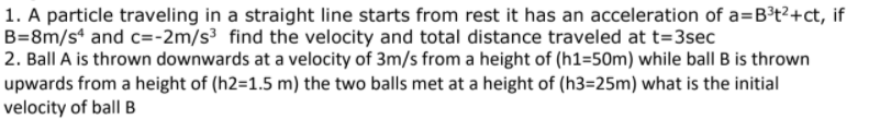 1. A particle traveling in a straight line starts from rest it has an acceleration of a=B³t2+ct, if
B=8m/s* and c=-2m/s³ find the velocity and total distance traveled at t=3sec
2. Ball A is thrown downwards at a velocity of 3m/s from a height of (h1=50m) while ball B is thrown
upwards from a height of (h2=1.5 m) the two balls met at a height of (h3=25m) what is the initial
velocity of ball B
