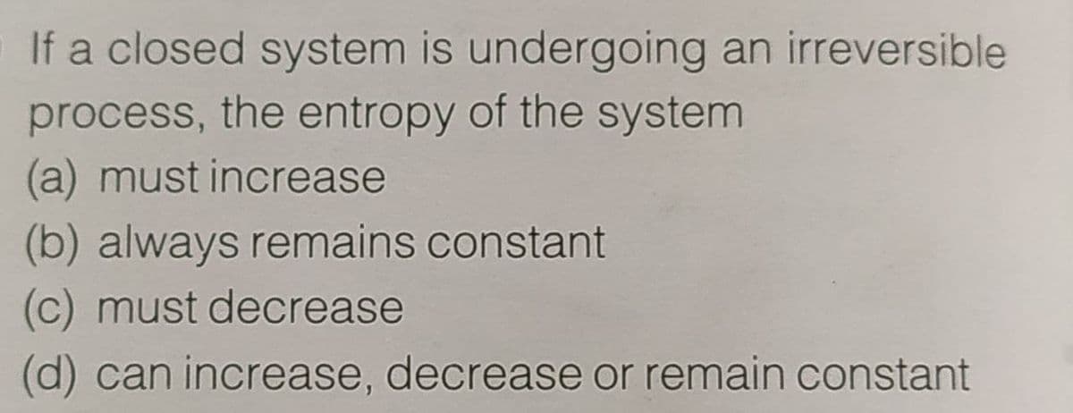 If a closed system is undergoing an irreversible
process, the entropy of the system
(a) must increase
(b) always remains constant
(c) must decrease
(d) can increase, decrease or remain constant
