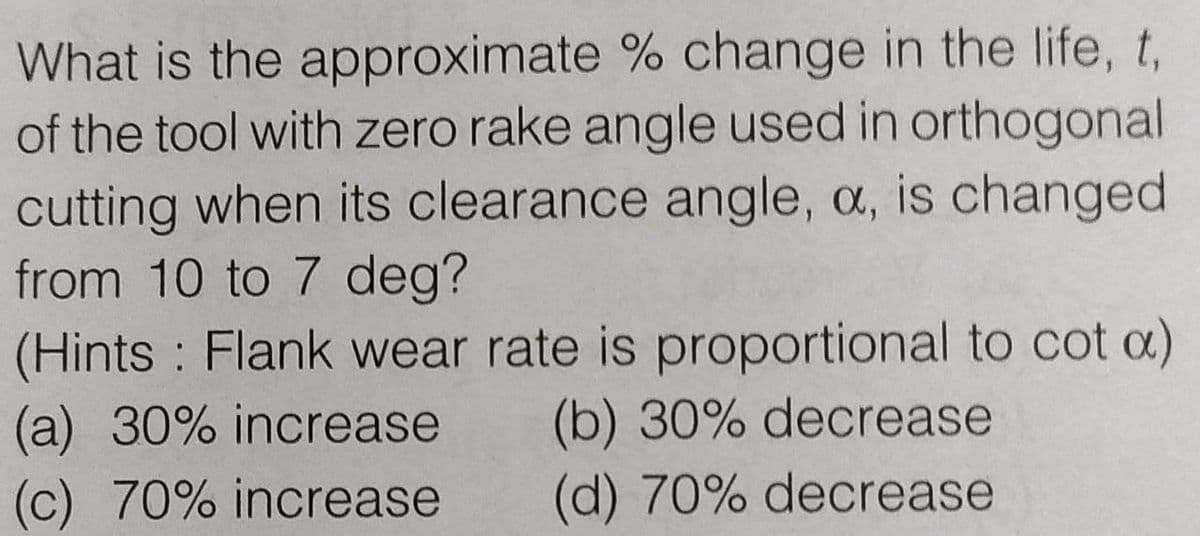 What is the approximate % change in the life, t,
of the tool with zero rake angle used in orthogonal
cutting when its clearance angle, a, is changed
from 10 to 7 deg?
(Hints Flank wear rate is proportional to cot a)
(a) 30% increase
(c) 70% increase
(b) 30% decrease
(d) 70% decrease
