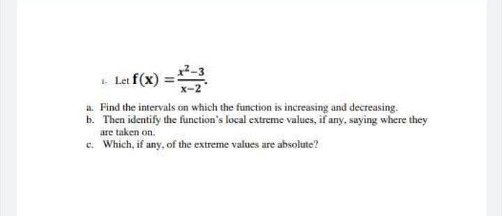 1 Let f (x)
x-2
a. Find the intervals on which the function is increasing and decereasing.
b. Then identify the function's local extreme values, if any, saying where they
are taken on.
c. Which, if any, of the extreme values are absolute?
