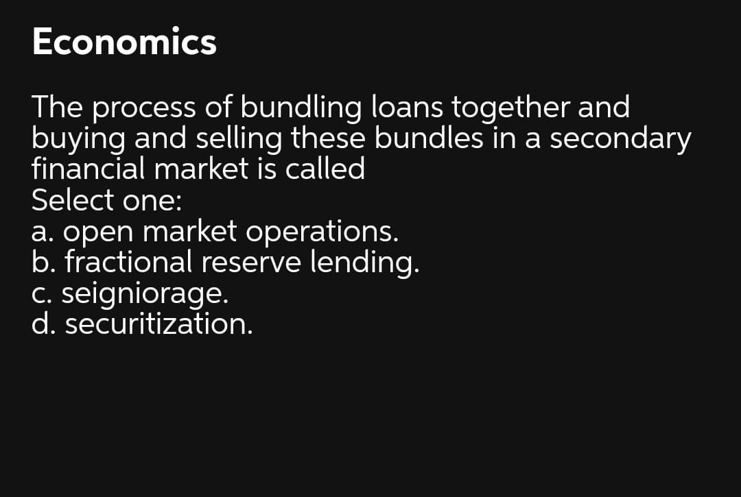 Economics
The process of bundling loans together and
buying and selling these bundles in a secondary
financial market is called
Select one:
a. open market operations.
b. fractional reserve lending.
C. seigniorage.
d. securitization.
