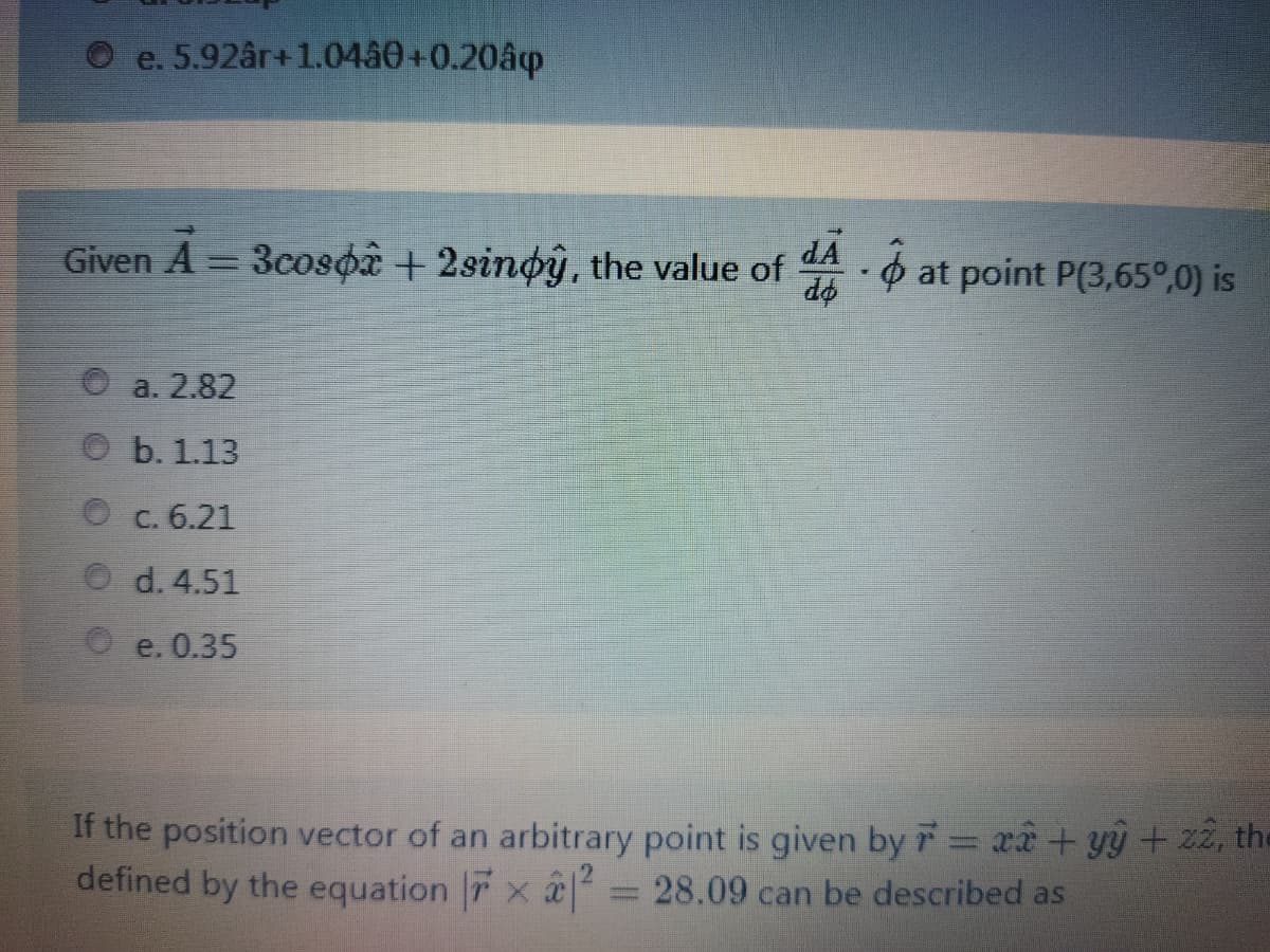 O e. 5.92år+1.0480+0.20âp
Given A = 3cosoâ + 2sinoy, the value of A. ¢ at point P(3,65°,0) is
do
a. 2.82
b. 1.13
C. 6.21
O d. 4.51
O e. 0.35
If the position vector of an arbitrary point is given by r = xâ+ yÿ + zz, the
defined by the equation 7 x a
28.09 can be described as
